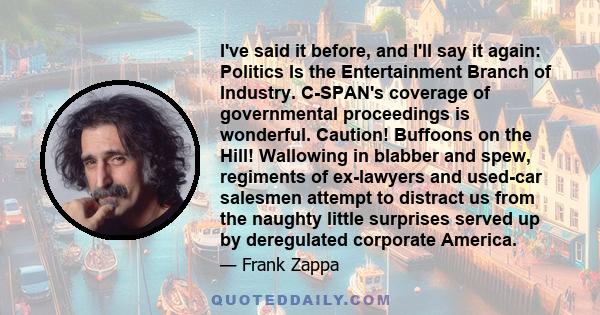 I've said it before, and I'll say it again: Politics Is the Entertainment Branch of Industry. C-SPAN's coverage of governmental proceedings is wonderful. Caution! Buffoons on the Hill! Wallowing in blabber and spew,