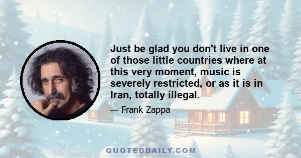 Just be glad you don't live in one of those little countries where at this very moment, music is severely restricted, or as it is in Iran, totally illegal.