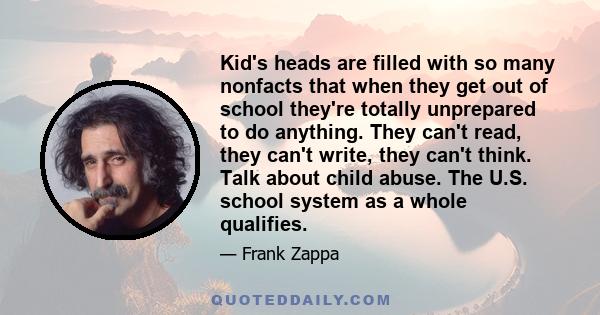 Kid's heads are filled with so many nonfacts that when they get out of school they're totally unprepared to do anything. They can't read, they can't write, they can't think. Talk about child abuse. The U.S. school