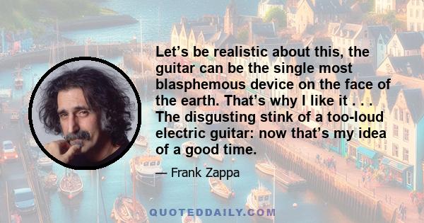 Let’s be realistic about this, the guitar can be the single most blasphemous device on the face of the earth. That’s why I like it . . . The disgusting stink of a too-loud electric guitar: now that’s my idea of a good