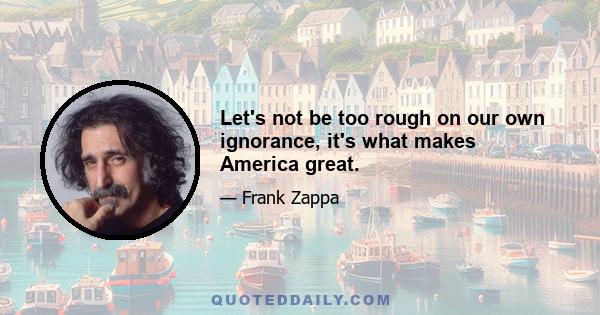 Let's not be too rough on our own ignorance, it's what makes America great.