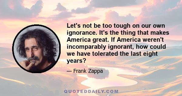 Let's not be too tough on our own ignorance. It's the thing that makes America great. If America weren't incomparably ignorant, how could we have tolerated the last eight years?