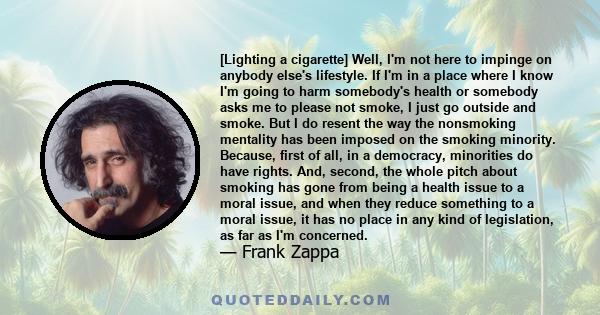 [Lighting a cigarette] Well, I'm not here to impinge on anybody else's lifestyle. If I'm in a place where I know I'm going to harm somebody's health or somebody asks me to please not smoke, I just go outside and smoke.