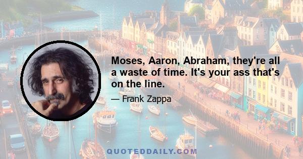 Moses, Aaron, Abraham, they're all a waste of time. It's your ass that's on the line.