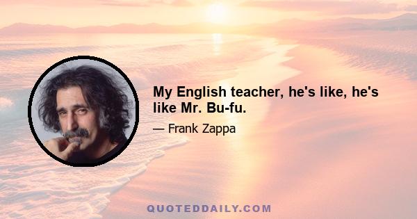 My English teacher, he's like, he's like Mr. Bu-fu.