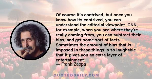 Of course it's contrived, but once you know how its contrived, you can understand the editorial viewpoint. CNN, for example, when you see where they're really coming from, you can subtract their bias, and get some sort