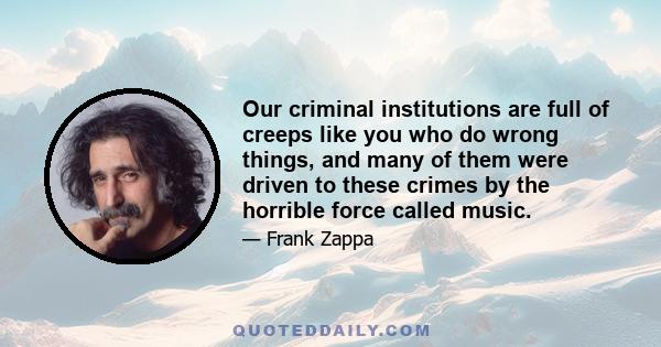 Our criminal institutions are full of creeps like you who do wrong things, and many of them were driven to these crimes by the horrible force called music.