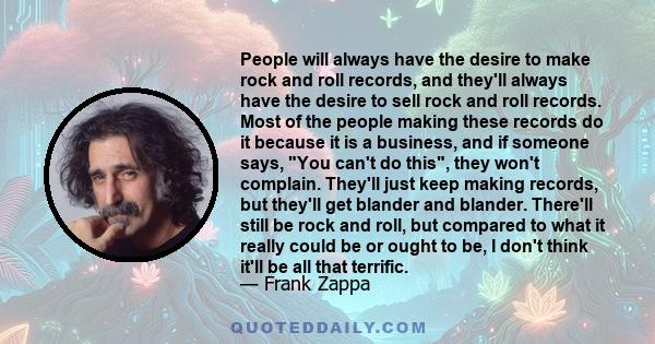 People will always have the desire to make rock and roll records, and they'll always have the desire to sell rock and roll records. Most of the people making these records do it because it is a business, and if someone