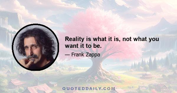 Reality is what it is, not what you want it to be.