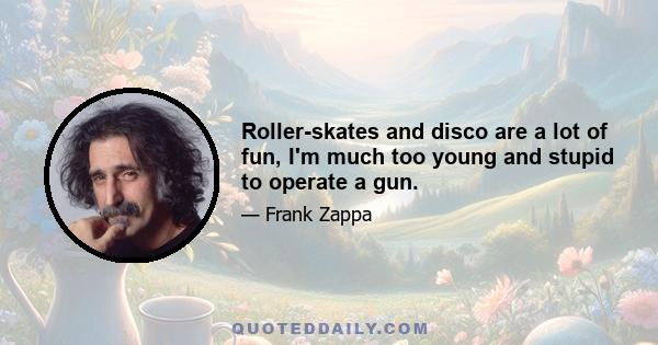 Roller-skates and disco are a lot of fun, I'm much too young and stupid to operate a gun.