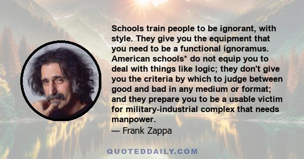 Schools train people to be ignorant, with style. They give you the equipment that you need to be a functional ignoramus. American schools* do not equip you to deal with things like logic; they don't give you the