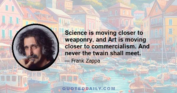 Science is moving closer to weaponry, and Art is moving closer to commercialism. And never the twain shall meet.