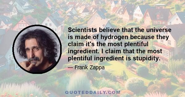 Scientists believe that the universe is made of hydrogen because they claim it's the most plentiful ingredient. I claim that the most plentiful ingredient is stupidity.