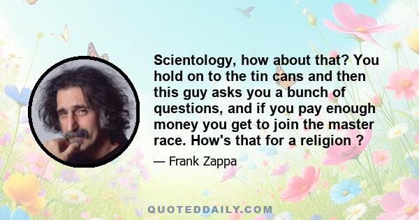 Scientology, how about that? You hold on to the tin cans and then this guy asks you a bunch of questions, and if you pay enough money you get to join the master race. How's that for a religion ?