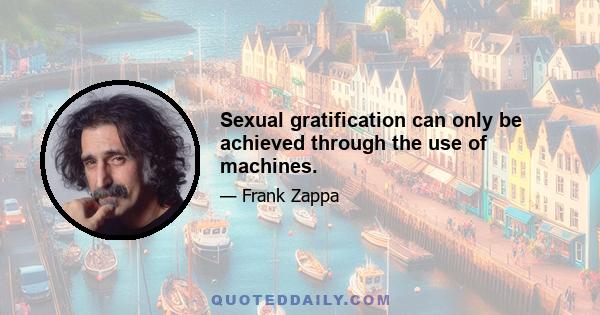 Sexual gratification can only be achieved through the use of machines.