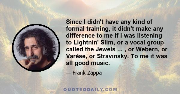 Since I didn't have any kind of formal training, it didn't make any difference to me if I was listening to Lightnin' Slim, or a vocal group called the Jewels ... , or Webern, or Varèse, or Stravinsky. To me it was all