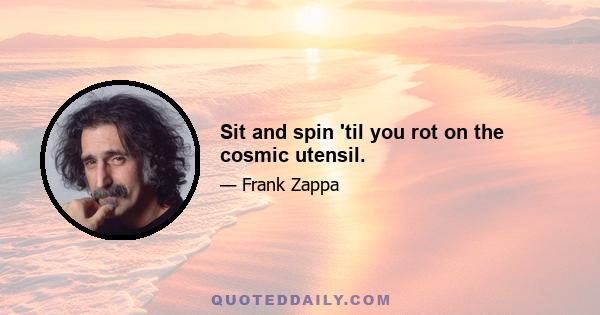 Sit and spin 'til you rot on the cosmic utensil.