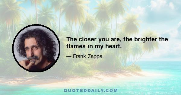 The closer you are, the brighter the flames in my heart.