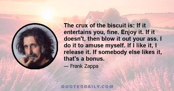 The crux of the biscuit is: If it entertains you, fine. Enjoy it. If it doesn't, then blow it out your ass. I do it to amuse myself. If I like it, I release it. If somebody else likes it, that's a bonus.