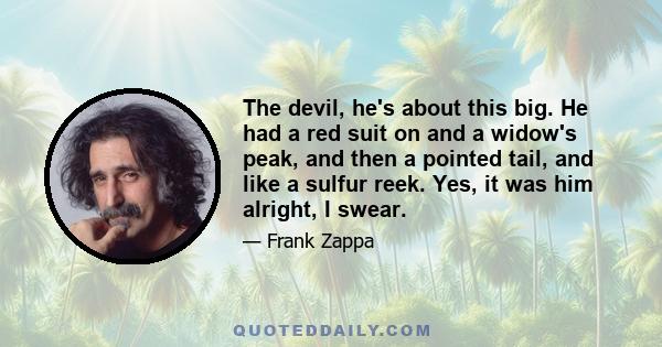 The devil, he's about this big. He had a red suit on and a widow's peak, and then a pointed tail, and like a sulfur reek. Yes, it was him alright, I swear.