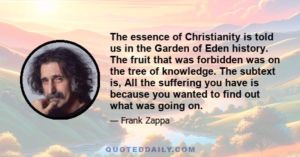 The essence of Christianity is told us in the Garden of Eden history. The fruit that was forbidden was on the tree of knowledge. The subtext is, All the suffering you have is because you wanted to find out what was