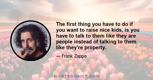 The first thing you have to do if you want to raise nice kids, is you have to talk to them like they are people instead of talking to them like they're property.