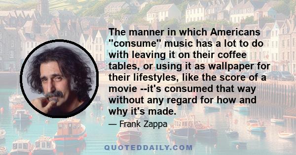 The manner in which Americans ''consume'' music has a lot to do with leaving it on their coffee tables, or using it as wallpaper for their lifestyles, like the score of a movie --it's consumed that way without any