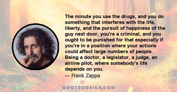 The minute you use the drugs, and you do something that interferes with the life, liberty, and the pursuit of happiness of the guy next door, you're a criminal, and you ought to be punished for that especially if you're 