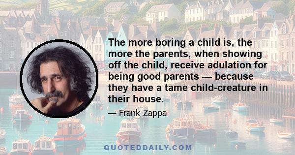 The more boring a child is, the more the parents, when showing off the child, receive adulation for being good parents — because they have a tame child-creature in their house.