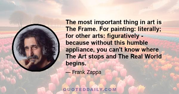 The most important thing in art is The Frame. For painting: literally; for other arts: figuratively - because without this humble appliance, you can't know where The Art stops and The Real World begins.