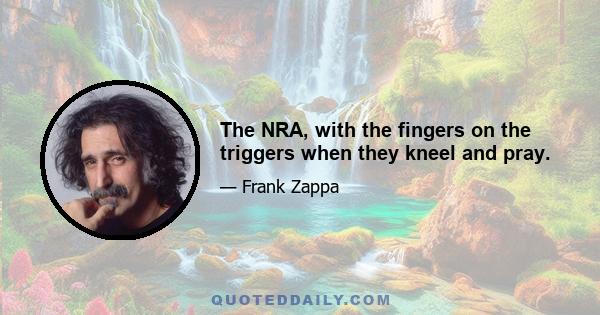 The NRA, with the fingers on the triggers when they kneel and pray.