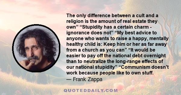 The only difference between a cult and a religion is the amount of real estate they own” “Stupidity has a certain charm - ignorance does not” “My best advice to anyone who wants to raise a happy, mentally healthy child