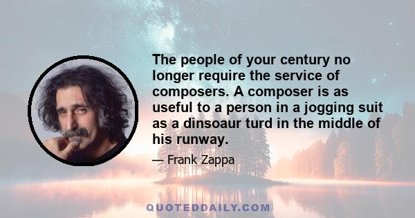 The people of your century no longer require the service of composers. A composer is as useful to a person in a jogging suit as a dinsoaur turd in the middle of his runway.