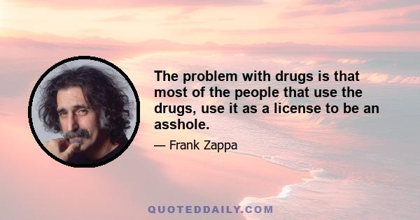 The problem with drugs is that most of the people that use the drugs, use it as a license to be an asshole.