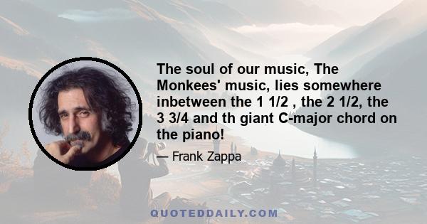 The soul of our music, The Monkees' music, lies somewhere inbetween the 1 1/2 , the 2 1/2, the 3 3/4 and th giant C-major chord on the piano!