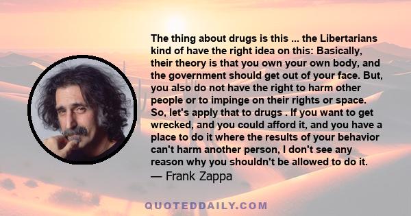 The thing about drugs is this ... the Libertarians kind of have the right idea on this: Basically, their theory is that you own your own body, and the government should get out of your face. But, you also do not have