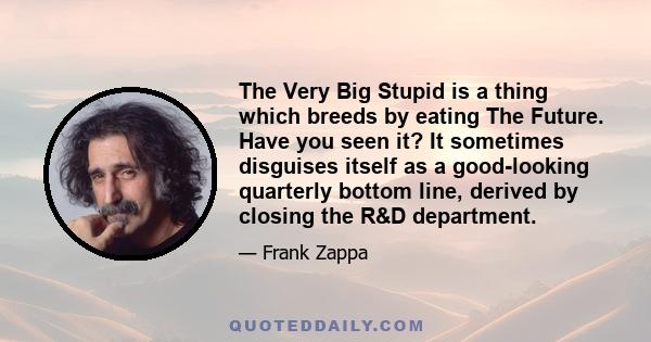 The Very Big Stupid is a thing which breeds by eating The Future. Have you seen it? It sometimes disguises itself as a good-looking quarterly bottom line, derived by closing the R&D department.