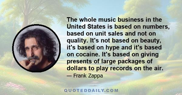 The whole music business in the United States is based on numbers, based on unit sales and not on quality. It's not based on beauty, it's based on hype and it's based on cocaine. It's based on giving presents of large