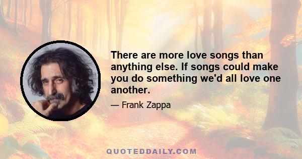 There are more love songs than anything else. If songs could make you do something we'd all love one another.