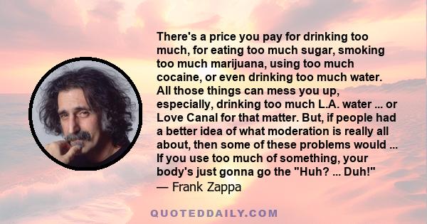 There's a price you pay for drinking too much, for eating too much sugar, smoking too much marijuana, using too much cocaine, or even drinking too much water. All those things can mess you up, especially, drinking too