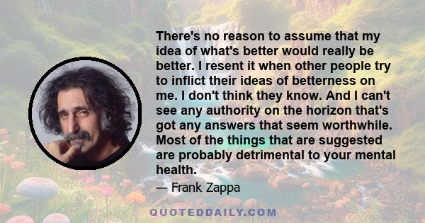 There's no reason to assume that my idea of what's better would really be better. I resent it when other people try to inflict their ideas of betterness on me. I don't think they know. And I can't see any authority on