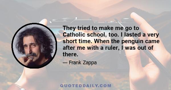 They tried to make me go to Catholic school, too. I lasted a very short time. When the penguin came after me with a ruler, I was out of there.