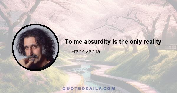 To me absurdity is the only reality