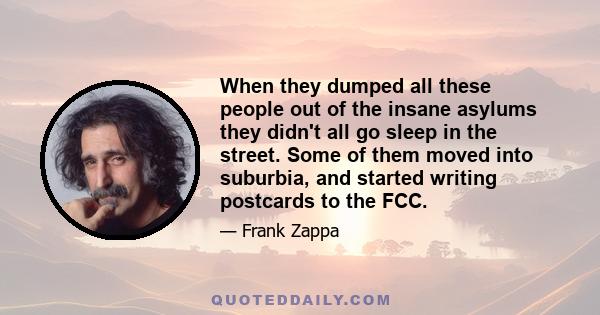 When they dumped all these people out of the insane asylums they didn't all go sleep in the street. Some of them moved into suburbia, and started writing postcards to the FCC.