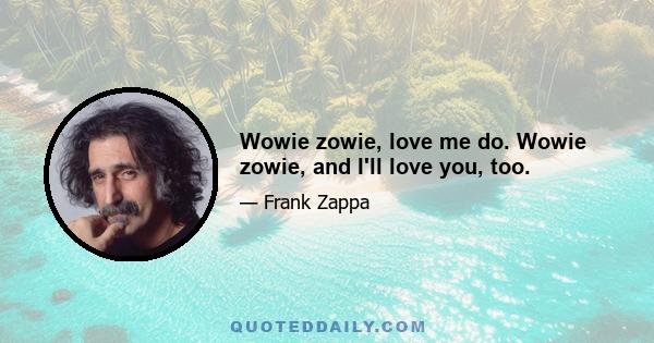 Wowie zowie, love me do. Wowie zowie, and I'll love you, too.