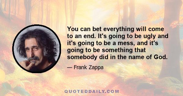 You can bet everything will come to an end. It's going to be ugly and it's going to be a mess, and it's going to be something that somebody did in the name of God.