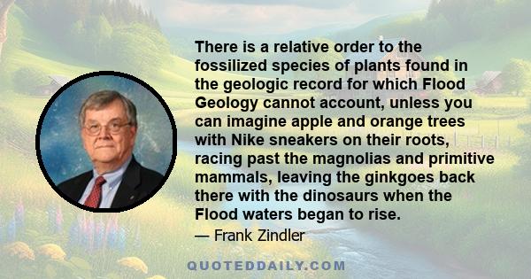 There is a relative order to the fossilized species of plants found in the geologic record for which Flood Geology cannot account, unless you can imagine apple and orange trees with Nike sneakers on their roots, racing