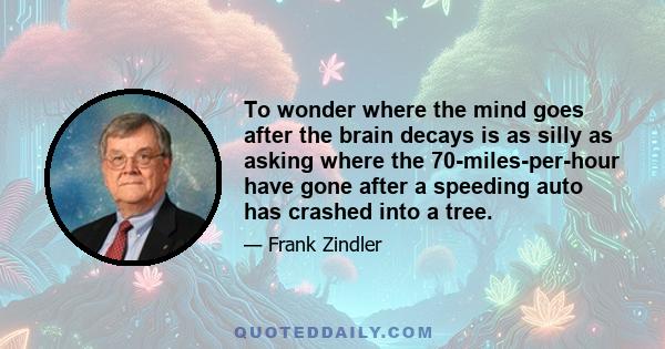 To wonder where the mind goes after the brain decays is as silly as asking where the 70-miles-per-hour have gone after a speeding auto has crashed into a tree.