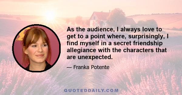 As the audience, I always love to get to a point where, surprisingly, I find myself in a secret friendship allegiance with the characters that are unexpected.