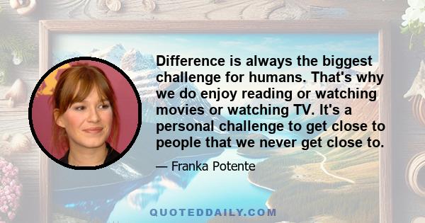 Difference is always the biggest challenge for humans. That's why we do enjoy reading or watching movies or watching TV. It's a personal challenge to get close to people that we never get close to.